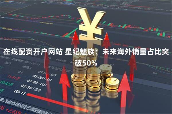 在线配资开户网站 星纪魅族：未来海外销量占比突破50%