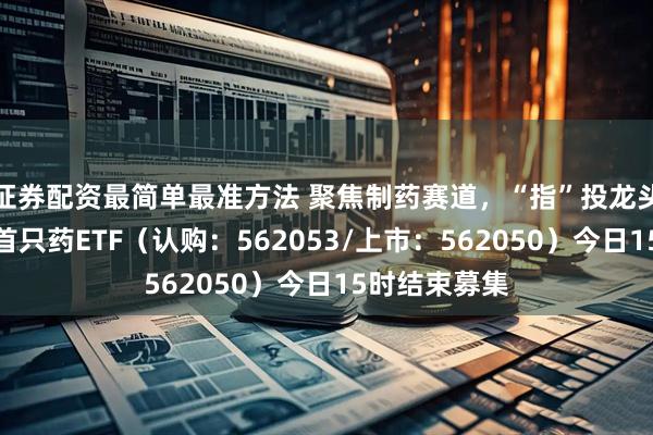 证券配资最简单最准方法 聚焦制药赛道，“指”投龙头药企！国内首只药ETF（认购：562053/上市：562050）今日15时结束募集