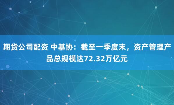 期货公司配资 中基协：截至一季度末，资产管理产品总规模达72.32万亿元