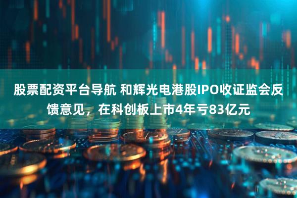股票配资平台导航 和辉光电港股IPO收证监会反馈意见，在科创板上市4年亏83亿元