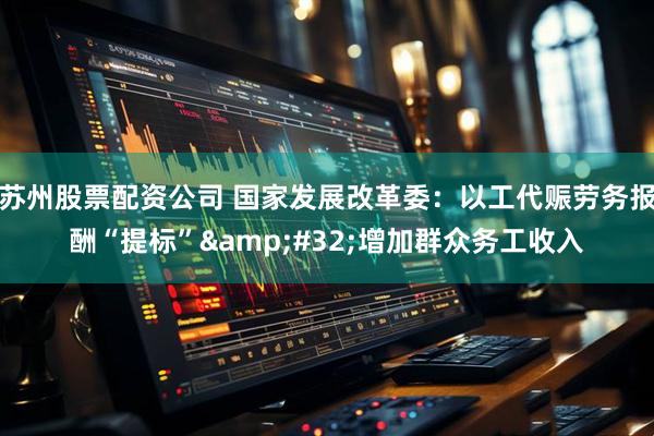 苏州股票配资公司 国家发展改革委：以工代赈劳务报酬“提标” 增加群众务工收入