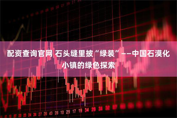 配资查询官网 石头缝里披“绿装”——中国石漠化小镇的绿色探索