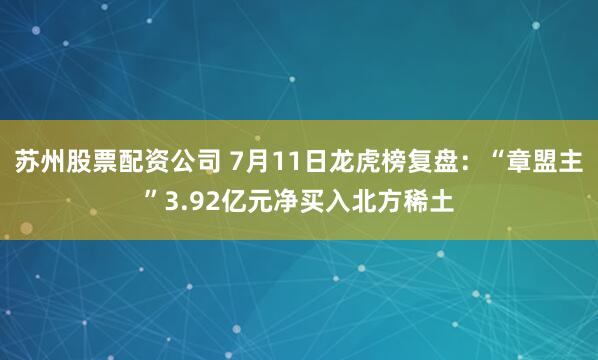 苏州股票配资公司 7月11日龙虎榜复盘：“章盟主”3.92亿元净买入北方稀土