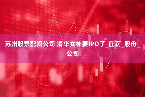苏州股票配资公司 清华女神要IPO了_庄莉_股份_公司