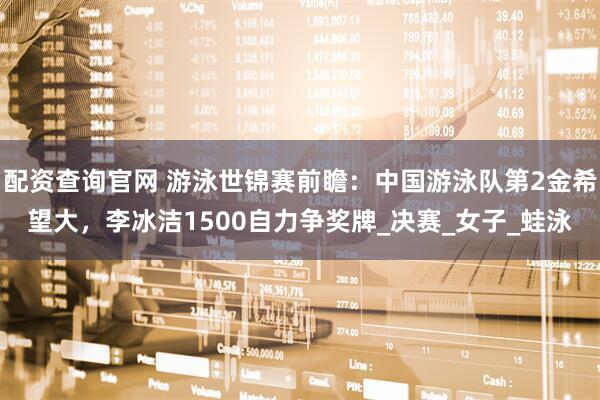 配资查询官网 游泳世锦赛前瞻：中国游泳队第2金希望大，李冰洁1500自力争奖牌_决赛_女子_蛙泳
