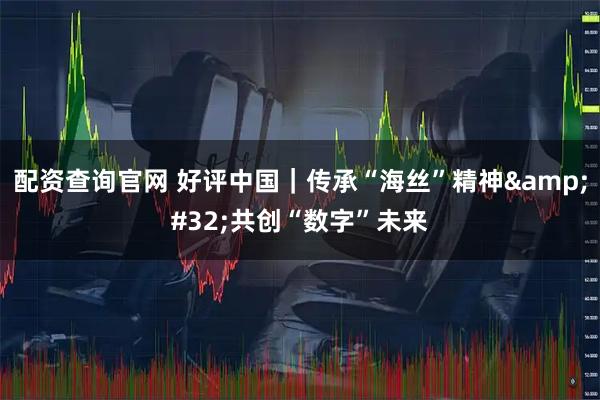 配资查询官网 好评中国｜传承“海丝”精神 共创“数字”未来