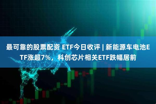 最可靠的股票配资 ETF今日收评 | 新能源车电池ETF涨超7%，科创芯片相关ETF跌幅居前