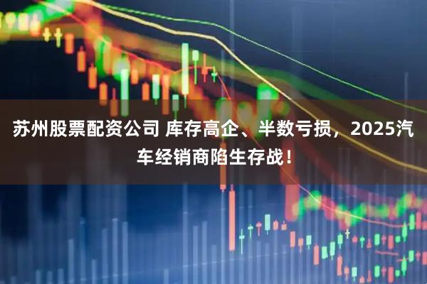 苏州股票配资公司 库存高企、半数亏损，2025汽车经销商陷生存战！