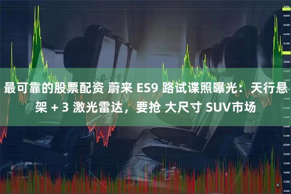 最可靠的股票配资 蔚来 ES9 路试谍照曝光：天行悬架 + 3 激光雷达，要抢 大尺寸 SUV市场