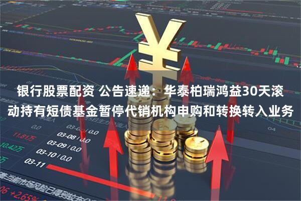 银行股票配资 公告速递：华泰柏瑞鸿益30天滚动持有短债基金暂停代销机构申购和转换转入业务