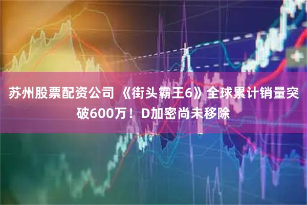 苏州股票配资公司 《街头霸王6》全球累计销量突破600万！D加密尚未移除