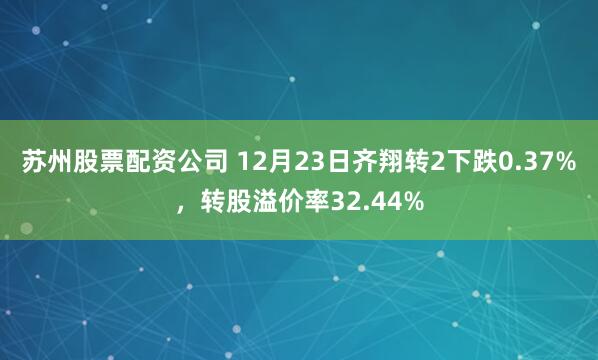 苏州股票配资公司 12月23日齐翔转2下跌0.37%，转股溢价率32.44%