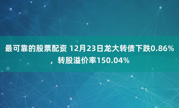 最可靠的股票配资 12月23日龙大转债下跌0.86%，转股溢价率150.04%